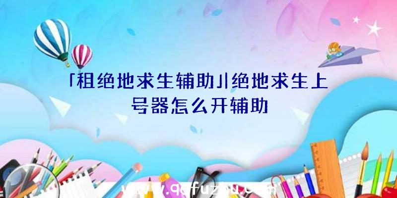 「租绝地求生辅助」|绝地求生上号器怎么开辅助